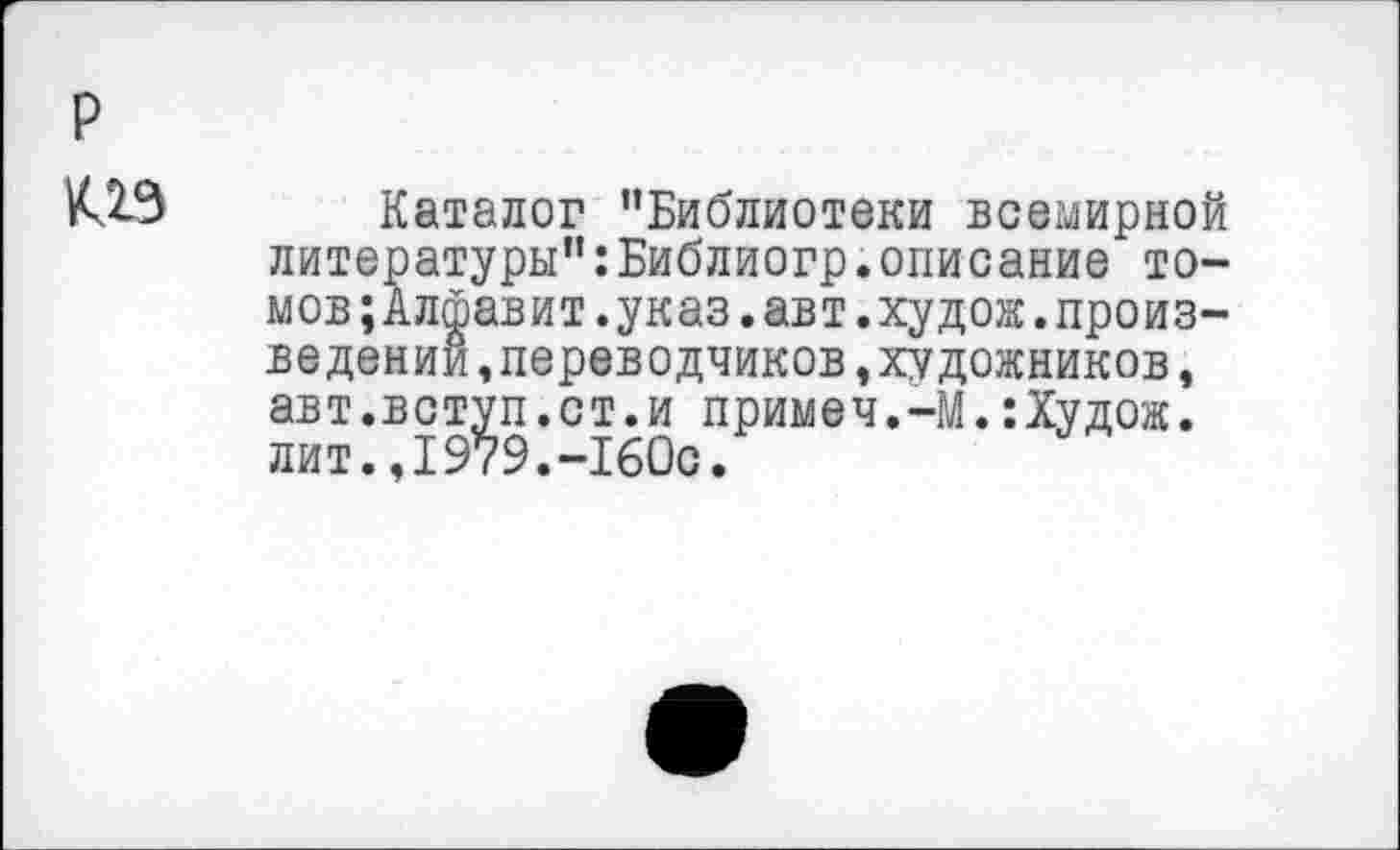 ﻿р из
Каталог "Библиотеки всемирной литературы":Библиогр.описание томов ;Алфавит.указ.авт.худо®.произ-ве дении ,переводчиков,художников, авт.вступ.ст.и примеч.-М.:Худож. лит.,1979.-160с.